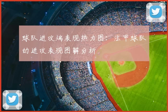 球队进攻端表现热力图:法甲球队的进攻表现图解分析