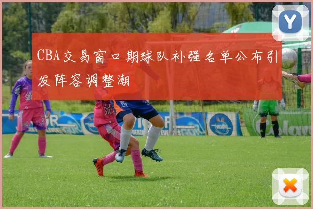CBA交易窗口期球队补强名单公布引发阵容调整潮