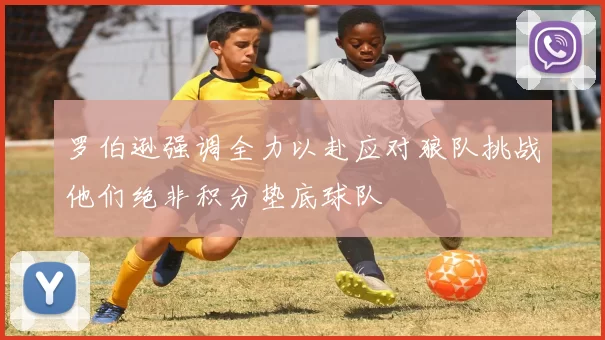 罗伯逊强调全力以赴应对狼队挑战他们绝非积分垫底球队