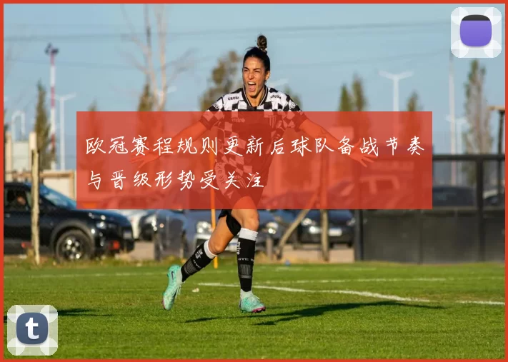 欧冠赛程规则更新后球队备战节奏与晋级形势受关注
