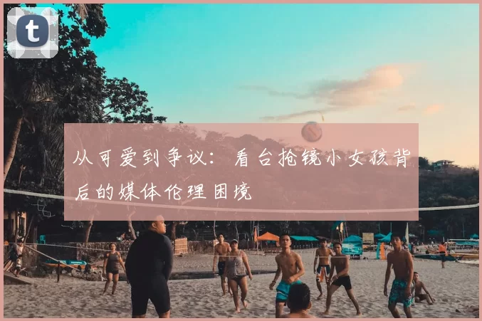 从可爱到争议:看台抢镜小女孩背后的媒体伦理困境