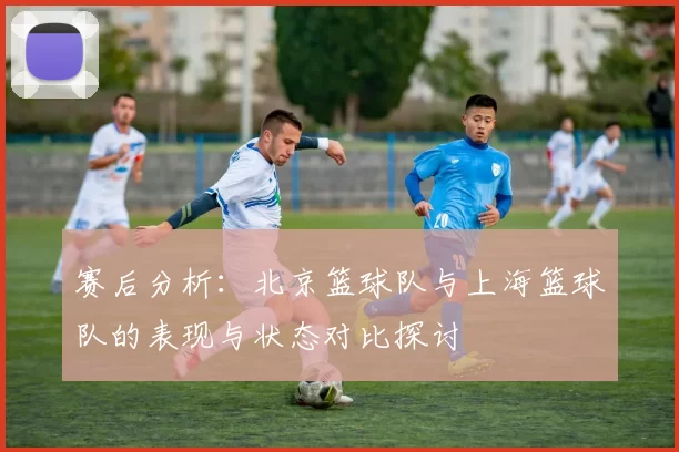 赛后分析:北京篮球队与上海篮球队的表现与状态对比探讨