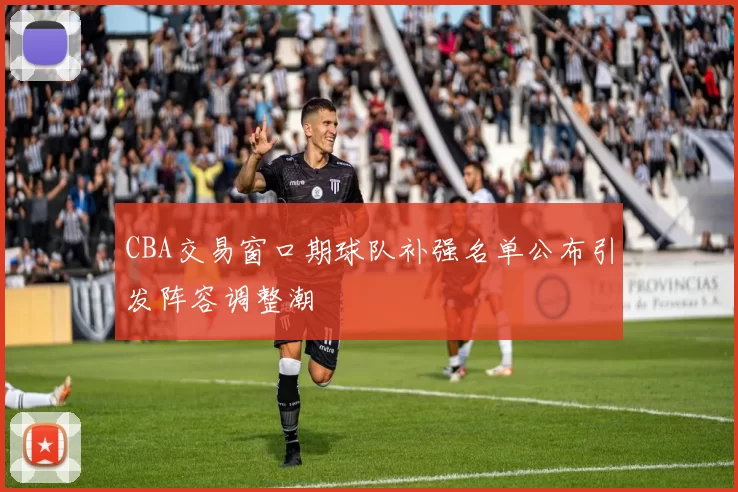 CBA交易窗口期球队补强名单公布引发阵容调整潮