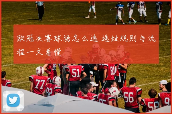欧冠决赛球场怎么选 选址规则与流程一文看懂