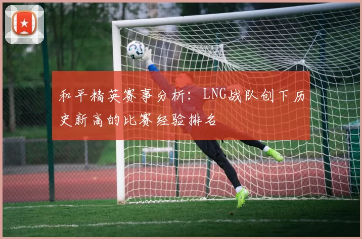 和平精英赛事分析：LNG战队创下历史新高的比赛经验排名