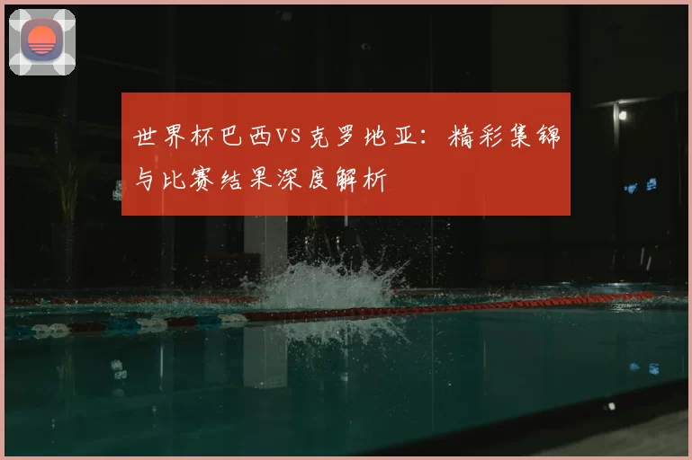 世界杯巴西vs克罗地亚：精彩集锦与比赛结果深度解析
