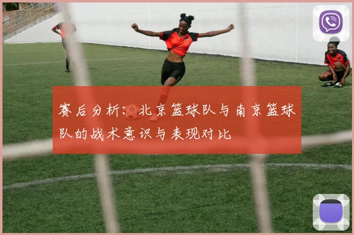 赛后分析:北京篮球队与南京篮球队的战术意识与表现对比