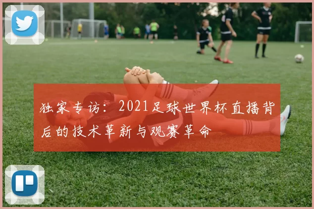 独家专访:2021足球世界杯直播背后的技术革新与观赛革命