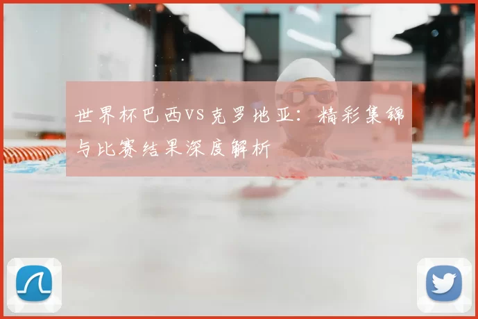 世界杯巴西vs克罗地亚:精彩集锦与比赛结果深度解析
