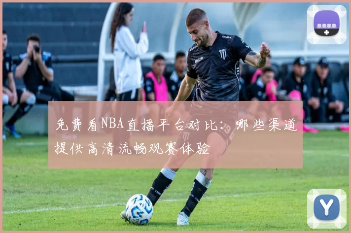 免费看NBA直播平台对比:哪些渠道提供高清流畅观赛体验