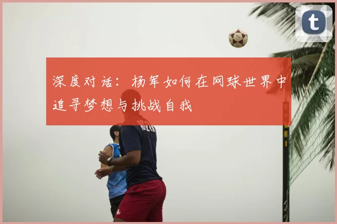 深度对话：杨军如何在网球世界中追寻梦想与挑战自我