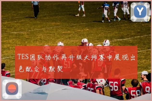 TES团队协作再升级大师赛中展现出色配合与默契