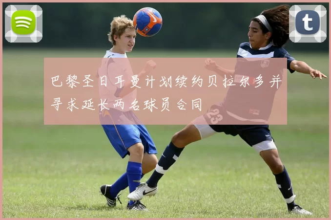 巴黎圣日耳曼计划续约贝拉尔多并寻求延长两名球员合同