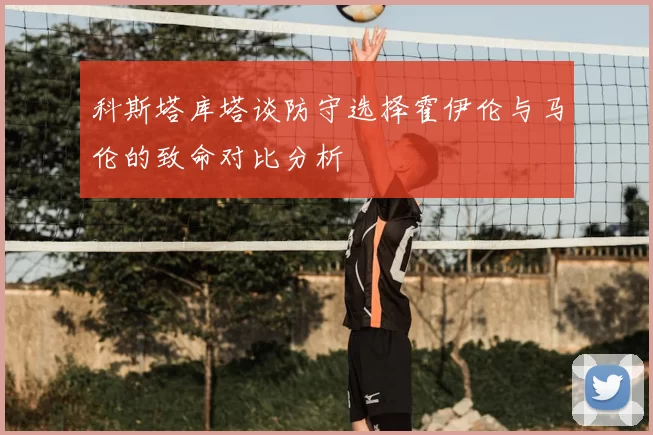 科斯塔库塔谈防守选择霍伊伦与马伦的致命对比分析