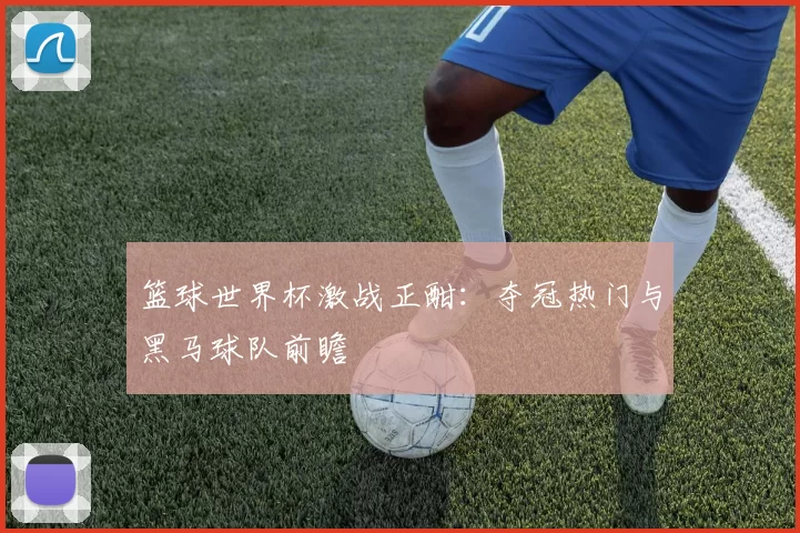 篮球世界杯激战正酣：夺冠热门与黑马球队前瞻