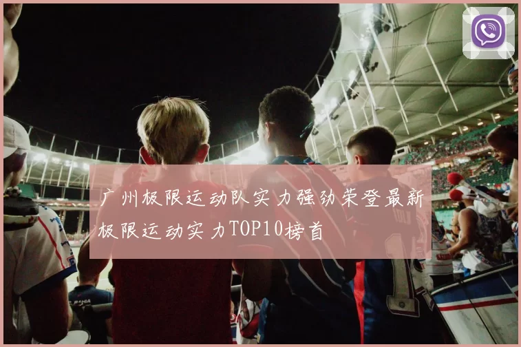 广州极限运动队实力强劲荣登最新极限运动实力TOP10榜首