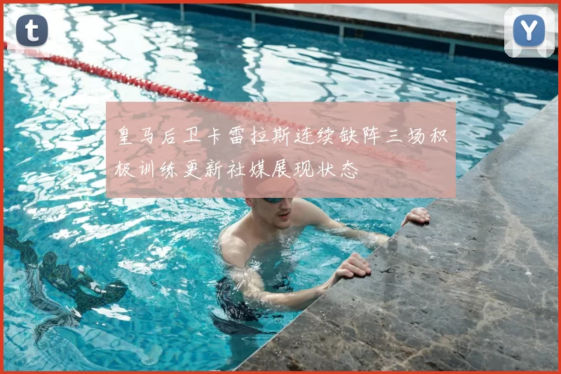 皇马后卫卡雷拉斯连续缺阵三场积极训练更新社媒展现状态