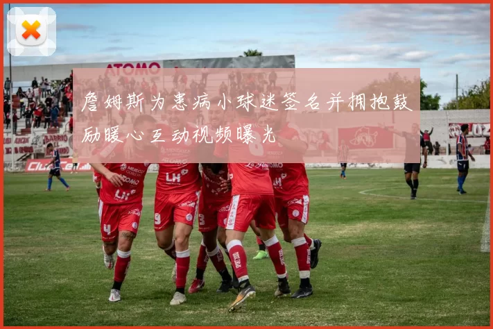 詹姆斯为患病小球迷签名并拥抱鼓励暖心互动视频曝光