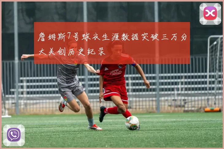 詹姆斯7号球衣生涯数据突破三万分大关创历史纪录