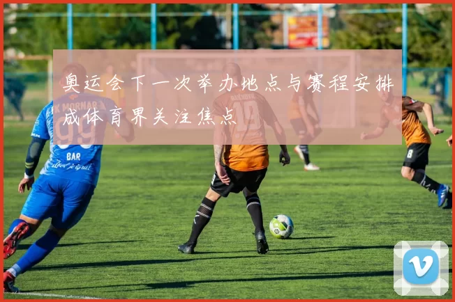 奥运会下一次举办地点与赛程安排成体育界关注焦点