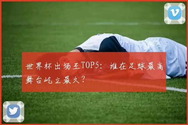 世界杯出场王TOP5：谁在足球最高舞台屹立最久？
