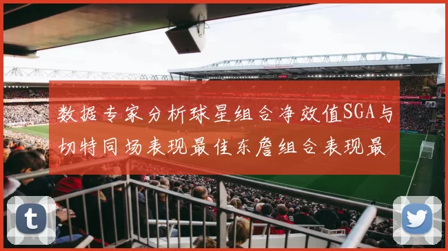 数据专家分析球星组合净效值SGA与切特同场表现最佳东詹组合表现最差