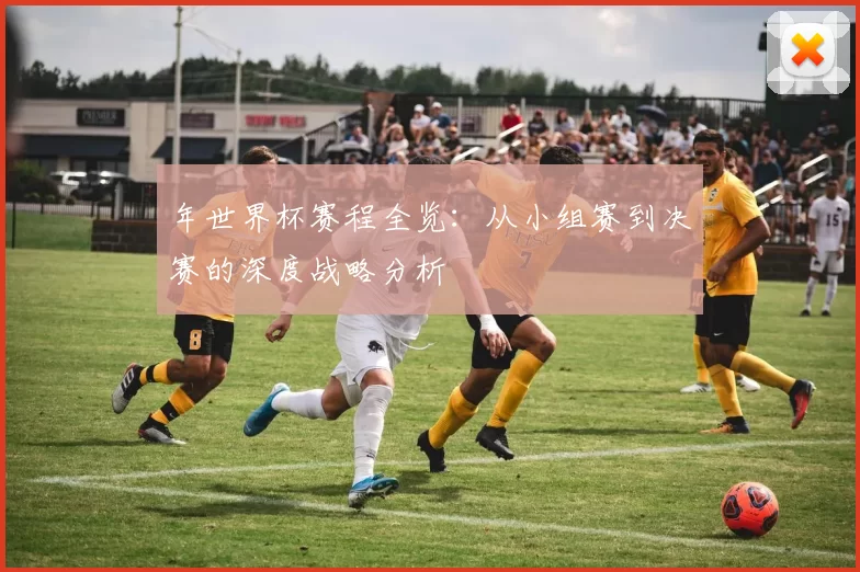 年世界杯赛程全览：从小组赛到决赛的深度战略分析