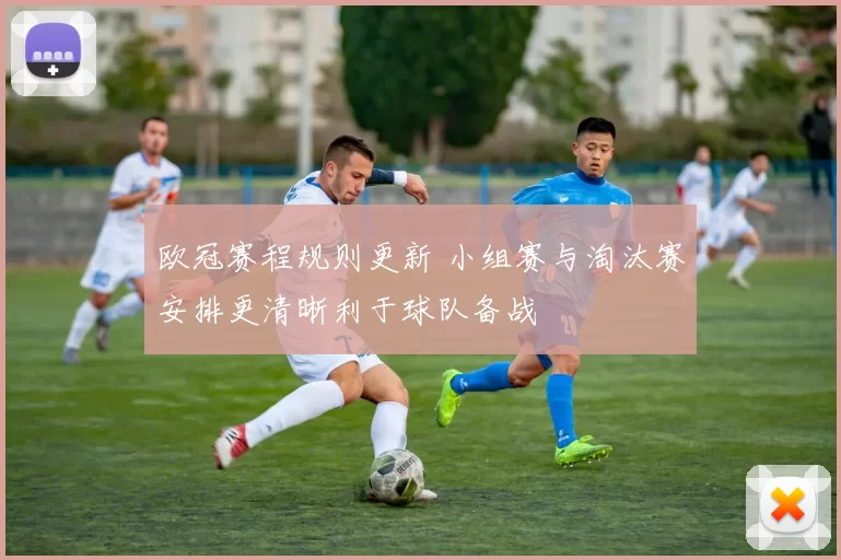 欧冠赛程规则更新 小组赛与淘汰赛安排更清晰利于球队备战