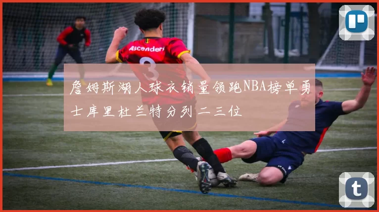 詹姆斯湖人球衣销量领跑NBA榜单勇士库里杜兰特分列二三位
