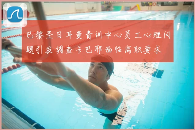 巴黎圣日耳曼青训中心员工心理问题引发调查卡巴耶面临离职要求