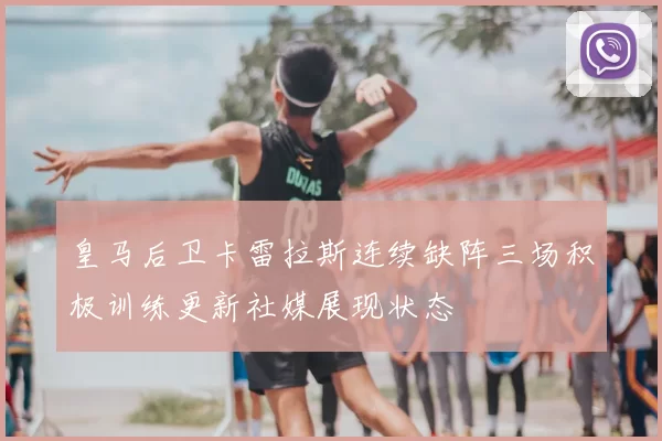 皇马后卫卡雷拉斯连续缺阵三场积极训练更新社媒展现状态
