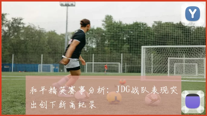 和平精英赛事分析:JDG战队表现突出创下新高纪录