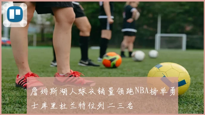 詹姆斯湖人球衣销量领跑NBA榜单勇士库里杜兰特位列二三名