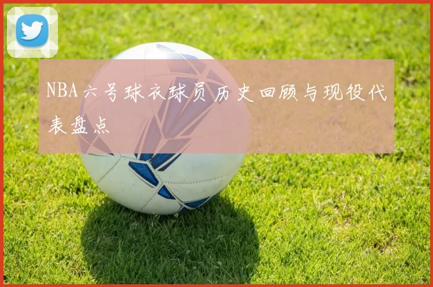 NBA六号球衣球员历史回顾与现役代表盘点