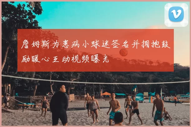 詹姆斯为患病小球迷签名并拥抱鼓励暖心互动视频曝光