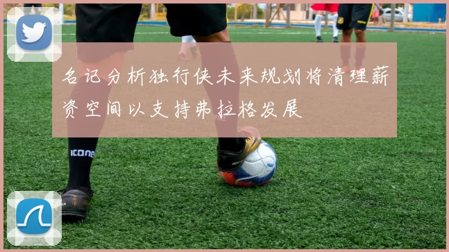 名记分析独行侠未来规划将清理薪资空间以支持弗拉格发展