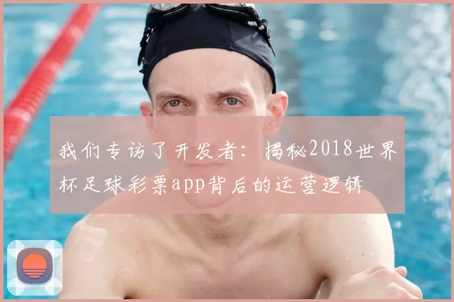 我们专访了开发者:揭秘2018世界杯足球彩票app背后的运营逻辑