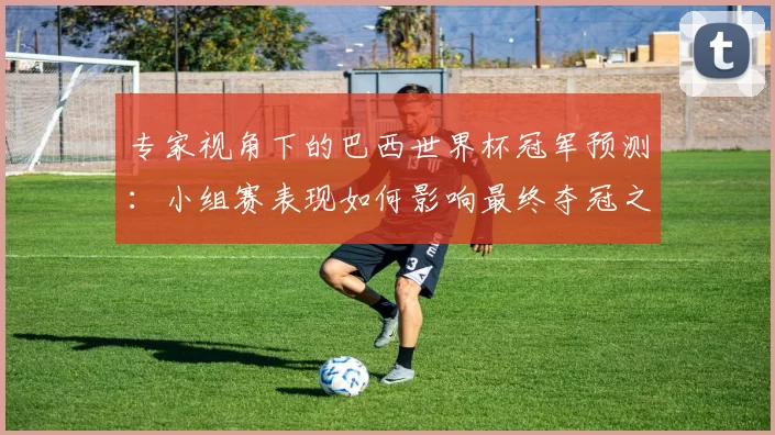 专家视角下的巴西世界杯冠军预测:小组赛表现如何影响最终夺冠之路