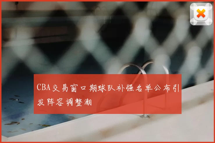 CBA交易窗口期球队补强名单公布引发阵容调整潮