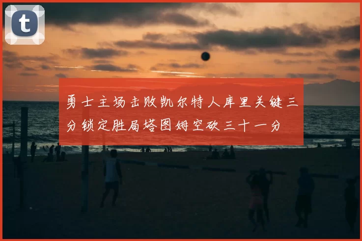 勇士主场击败凯尔特人库里关键三分锁定胜局塔图姆空砍三十一分