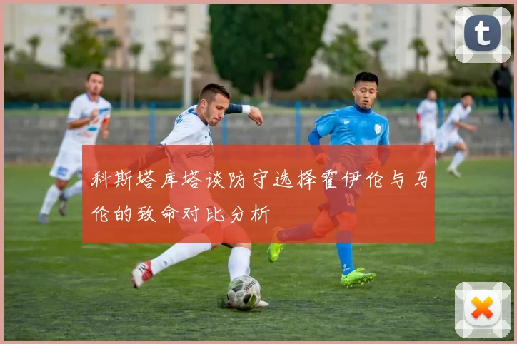 科斯塔库塔谈防守选择霍伊伦与马伦的致命对比分析