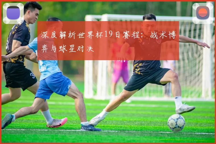 深度解析世界杯19日赛程：战术博弈与球星对决