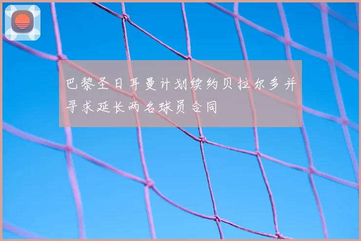 巴黎圣日耳曼计划续约贝拉尔多并寻求延长两名球员合同