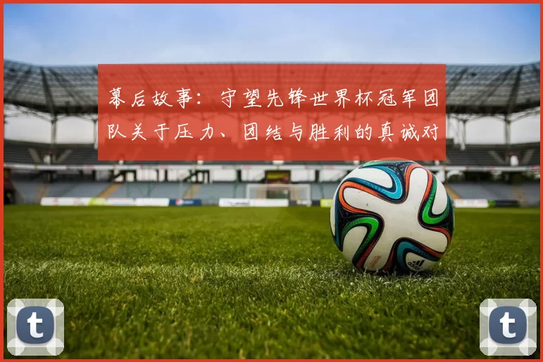 幕后故事:守望先锋世界杯冠军团队关于压力、团结与胜利的真诚对话