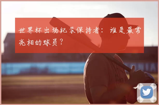 世界杯出场纪录保持者：谁是最常亮相的球员？