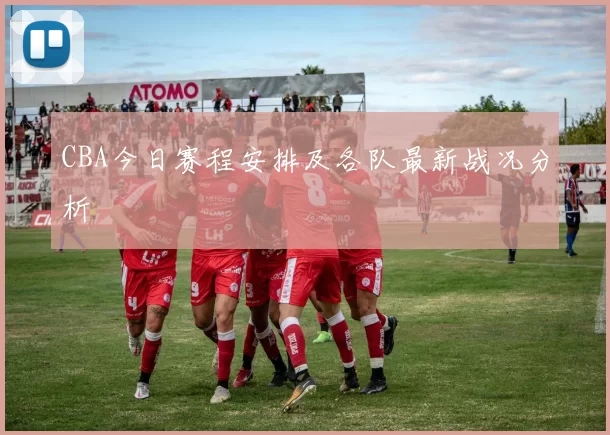 CBA今日赛程安排及各队最新战况分析
