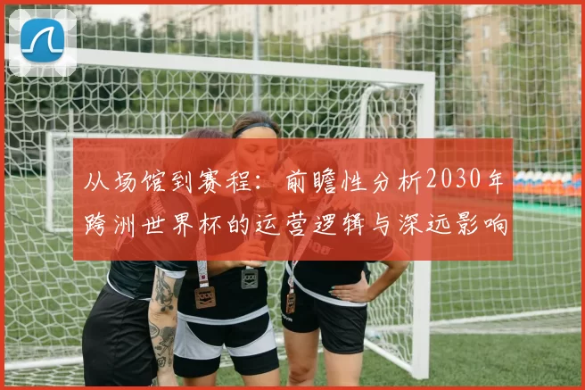 从场馆到赛程:前瞻性分析2030年跨洲世界杯的运营逻辑与深远影响