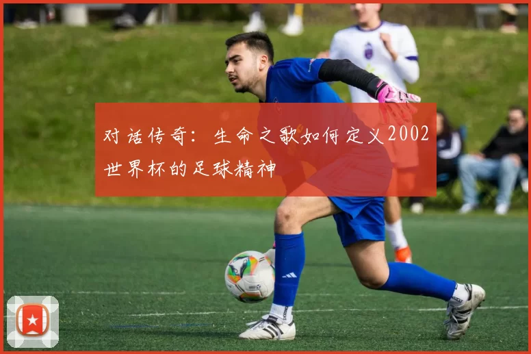 对话传奇：生命之歌如何定义2002世界杯的足球精神