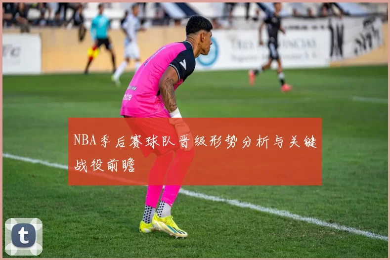 NBA季后赛球队晋级形势分析与关键战役前瞻