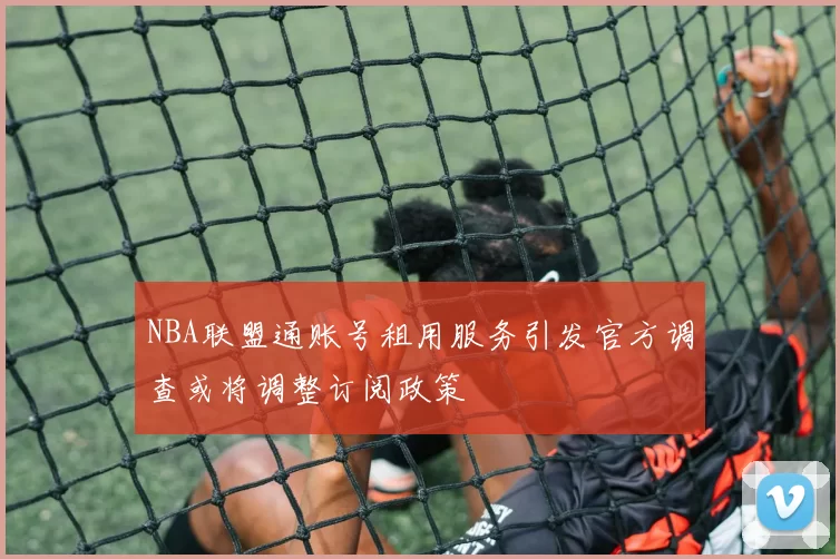NBA联盟通账号租用服务引发官方调查或将调整订阅政策